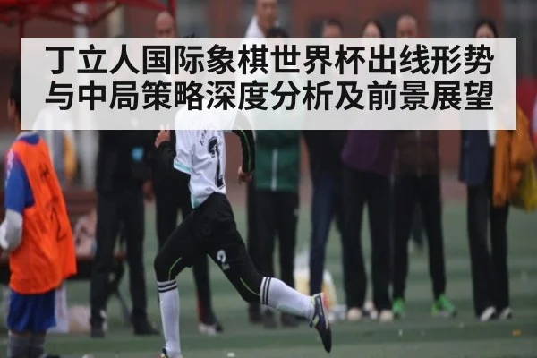 丁立人国际象棋世界杯出线形势与中局策略深度分析及前景展望