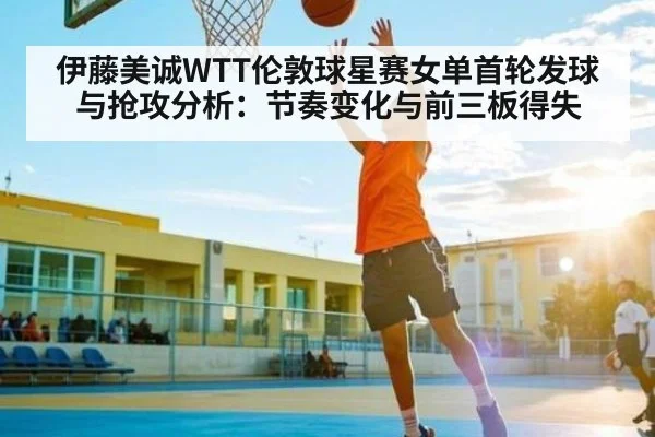 伊藤美诚WTT伦敦球星赛女单首轮发球与抢攻分析：节奏变化与前三板得失