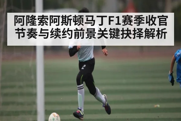 阿隆索阿斯顿马丁F1赛季收官节奏与续约前景关键抉择解析